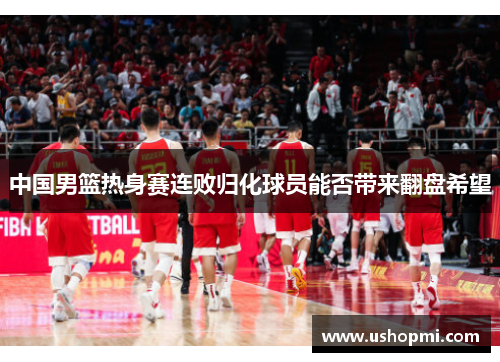 中国男篮热身赛连败归化球员能否带来翻盘希望 中国男篮热身赛连败归化球员能否带来翻盘希望