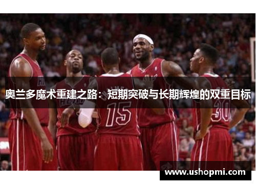 奥兰多魔术重建之路：短期突破与长期辉煌的双重目标