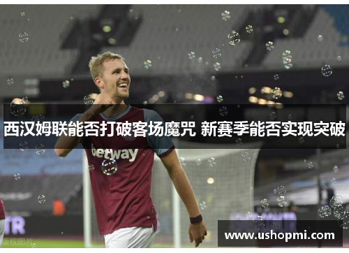 西汉姆联能否打破客场魔咒 新赛季能否实现突破